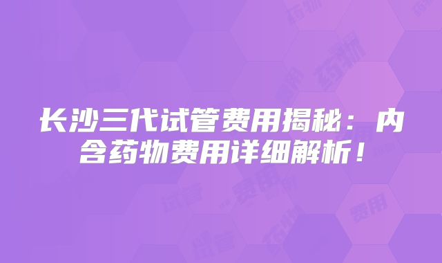 长沙三代试管费用揭秘：内含药物费用详细解析！