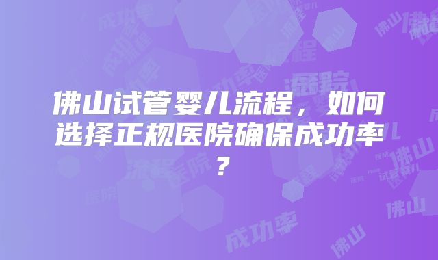 佛山试管婴儿流程,如何选择正规医院确保成功率?