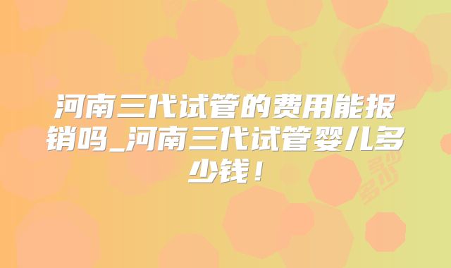 河南三代试管的费用能报销吗_河南三代试管婴儿多少钱！