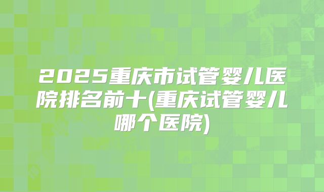 2025重庆市试管婴儿医院排名前十(重庆试管婴儿哪个医院)