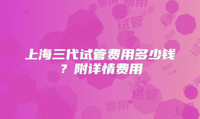 上海三代试管费用多少钱？附详情费用
