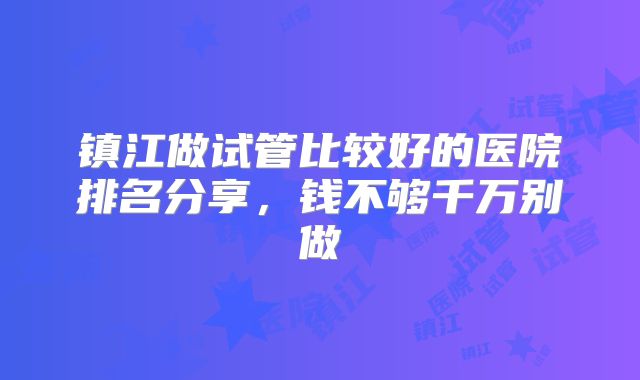 镇江做试管比较好的医院排名分享，钱不够千万别做