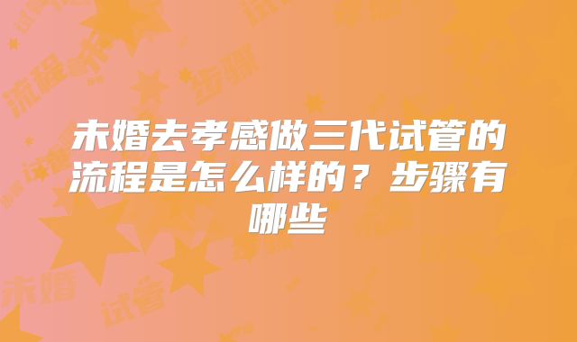 未婚去孝感做三代试管的流程是怎么样的？步骤有哪些