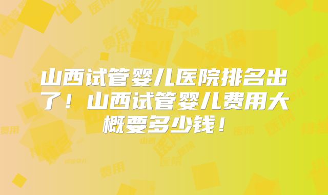 山西试管婴儿医院排名出了!山西试管婴儿费用大概要多少钱!