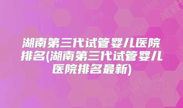 湖南第三代试管婴儿医院排名(湖南第三代试管婴儿医院排名最新)