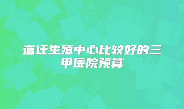宿迁生殖中心比较好的三甲医院预算