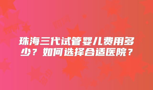 珠海三代试管婴儿费用多少？如何选择合适医院？