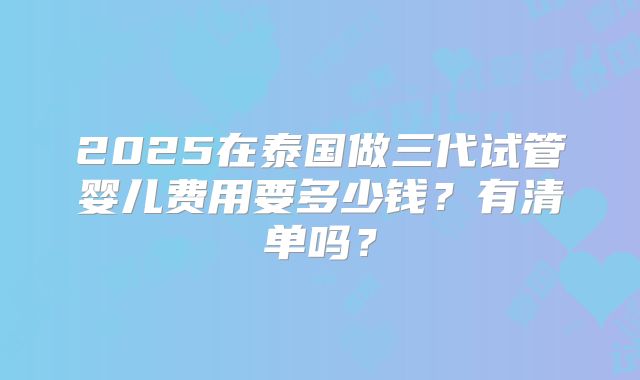 2025在泰国做三代试管婴儿费用要多少钱？有清单吗？