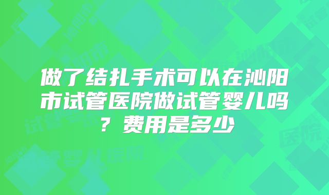 做了结扎手术可以在沁阳市试管医院做试管婴儿吗？费用是多少