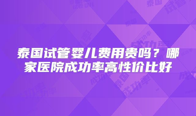 泰国试管婴儿费用贵吗？哪家医院成功率高性价比好