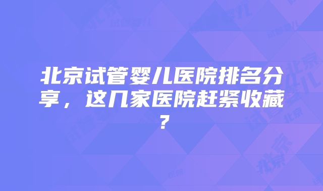 北京试管婴儿医院排名分享，这几家医院赶紧收藏？