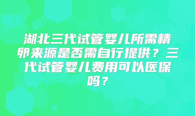 湖北三代试管婴儿所需精卵来源是否需自行提供？三代试管婴儿费用可以医保吗？