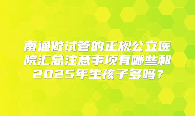 南通做试管的正规公立医院汇总注意事项有哪些和2025年生孩子多吗?