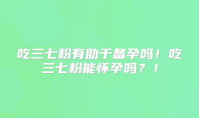 吃三七粉有助于备孕吗！吃三七粉能怀孕吗？！