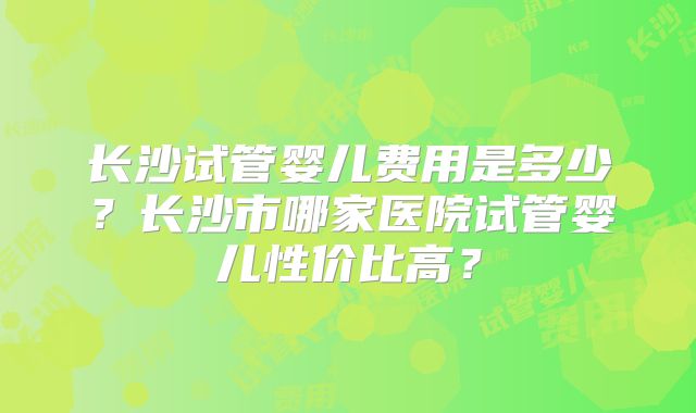 长沙试管婴儿费用是多少？长沙市哪家医院试管婴儿性价比高？