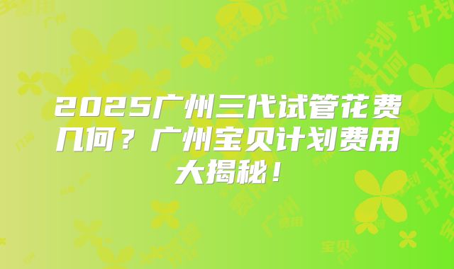 2025广州三代试管花费几何？广州宝贝计划费用大揭秘！