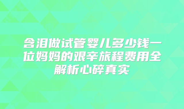含泪做试管婴儿多少钱一位妈妈的艰辛旅程费用全解析心碎真实