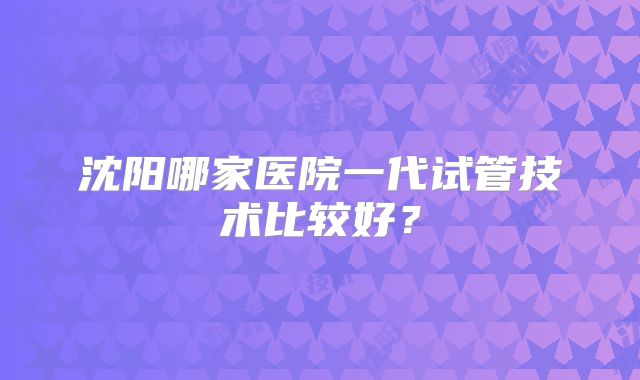 沈阳哪家医院一代试管技术比较好?