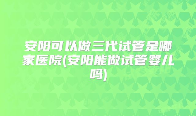安阳可以做三代试管是哪家医院(安阳能做试管婴儿吗)