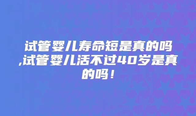 试管婴儿寿命短是真的吗,试管婴儿活不过40岁是真的吗！