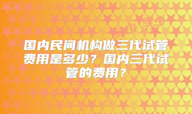 国内民间机构做三代试管费用是多少？国内三代试管的费用？
