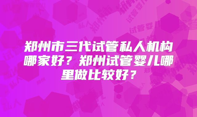 郑州市三代试管私人机构哪家好？郑州试管婴儿哪里做比较好？