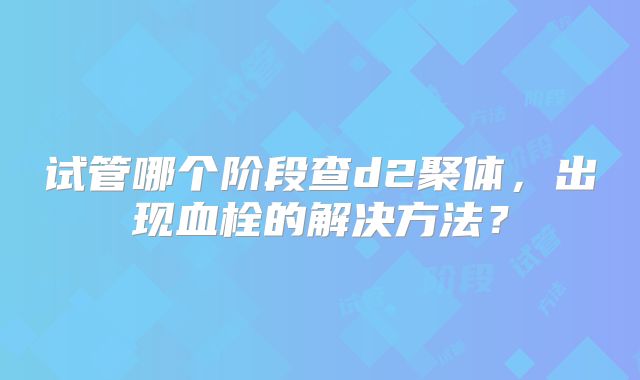 试管哪个阶段查d2聚体，出现血栓的解决方法？