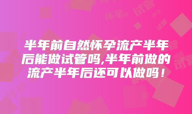 半年前自然怀孕流产半年后能做试管吗,半年前做的流产半年后还可以做吗！