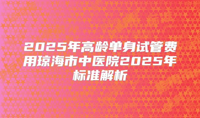 2025年高龄单身试管费用琼海市中医院2025年标准解析