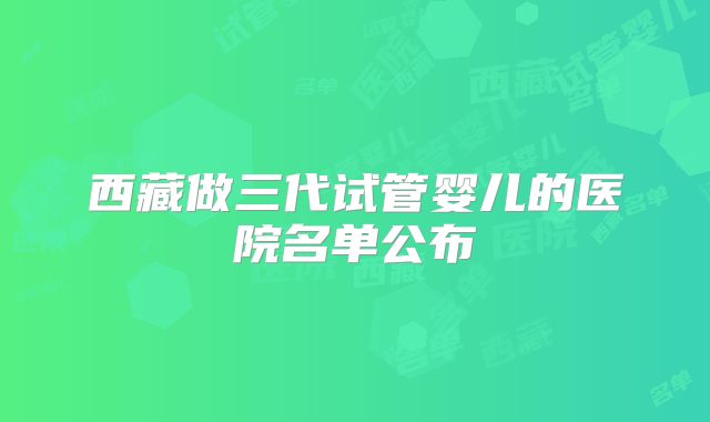 西藏做三代试管婴儿的医院名单公布