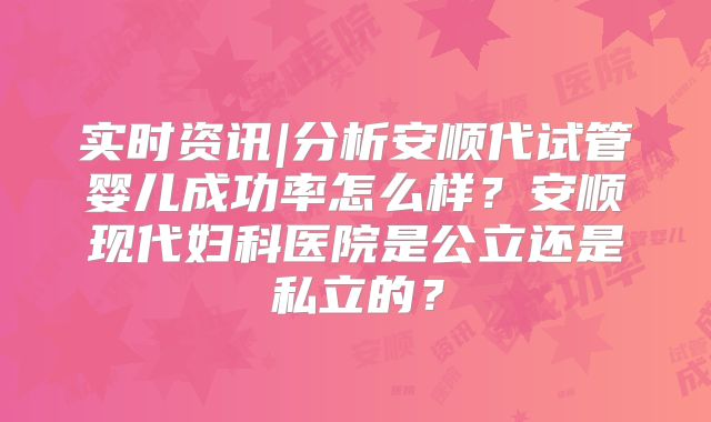 实时资讯|分析安顺代试管婴儿成功率怎么样？安顺现代妇科医院是公立还是私立的？