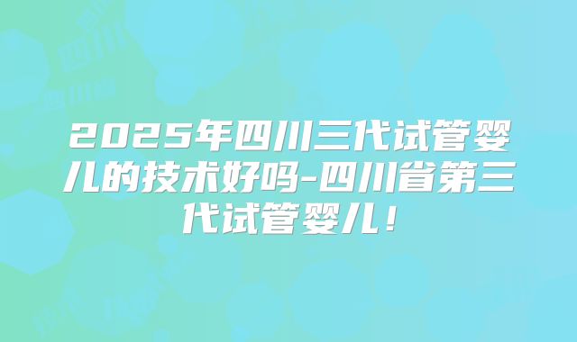 2025年四川三代试管婴儿的技术好吗-四川省第三代试管婴儿！