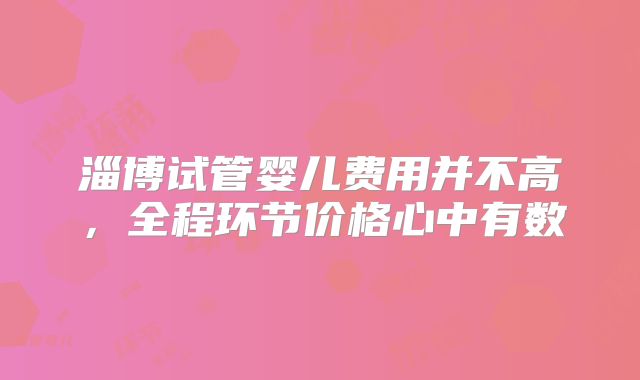 淄博试管婴儿费用并不高,全程环节价格心中有数