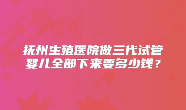 抚州生殖医院做三代试管婴儿全部下来要多少钱？