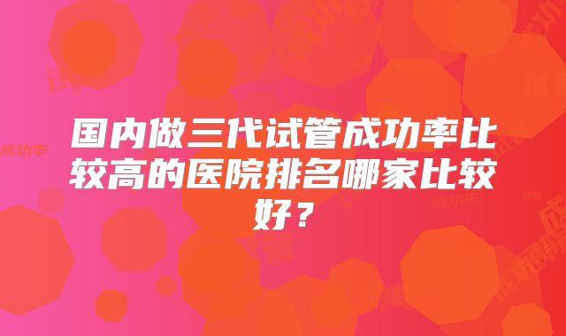 国内做三代试管成功率比较高的医院排名哪家比较好？