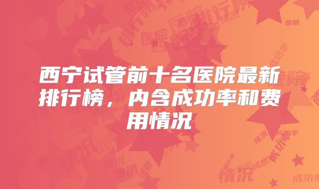 西宁试管前十名医院最新排行榜，内含成功率和费用情况