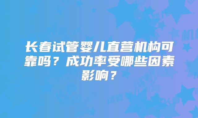 长春试管婴儿直营机构可靠吗？成功率受哪些因素影响？