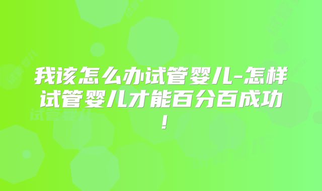 我该怎么办试管婴儿-怎样试管婴儿才能百分百成功！