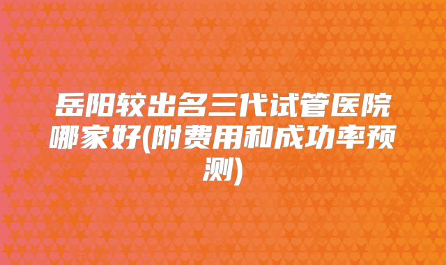 岳阳较出名三代试管医院哪家好(附费用和成功率预测)