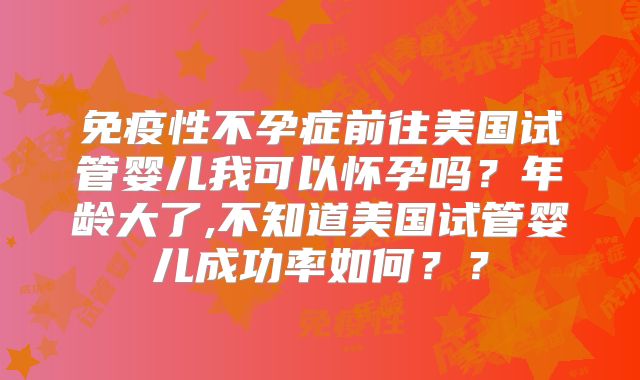 免疫性不孕症前往美国试管婴儿我可以怀孕吗？年龄大了,不知道美国试管婴儿成功率如何？？