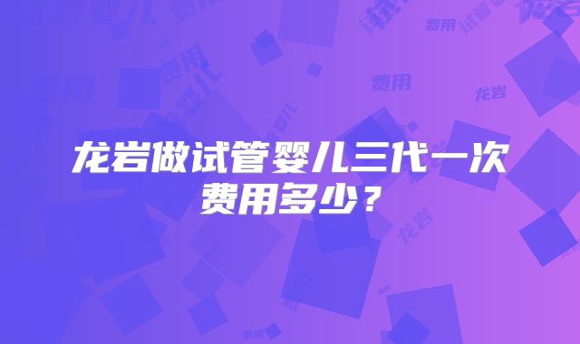 龙岩做试管婴儿三代一次费用多少？