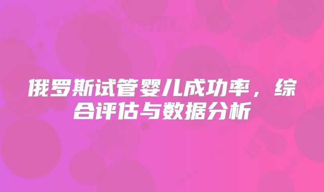 俄罗斯试管婴儿成功率，综合评估与数据分析