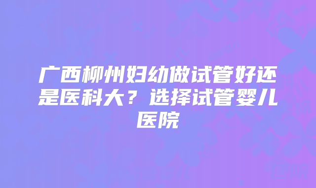 广西柳州妇幼做试管好还是医科大？选择试管婴儿医院