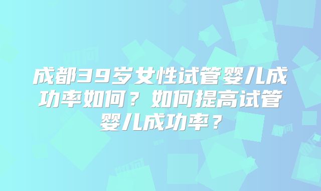 成都39岁女性试管婴儿成功率如何？如何提高试管婴儿成功率？