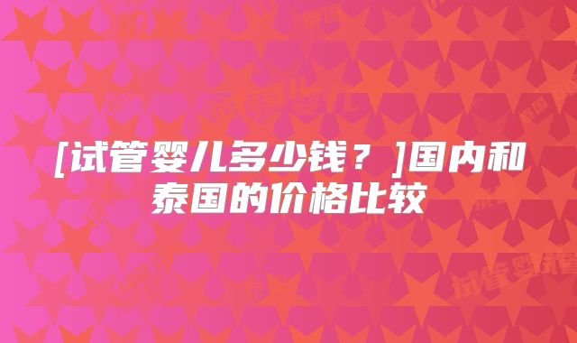 [试管婴儿多少钱？]国内和泰国的价格比较