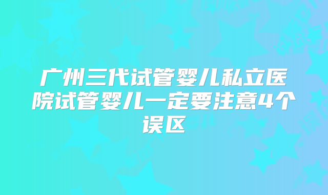 广州三代试管婴儿私立医院试管婴儿一定要注意4个误区