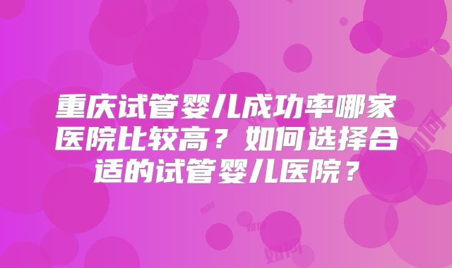 重庆试管婴儿成功率哪家医院比较高？如何选择合适的试管婴儿医院？