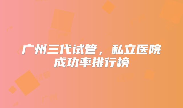 广州三代试管,私立医院成功率排行榜
