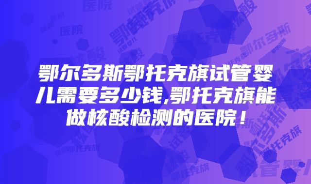 鄂尔多斯鄂托克旗试管婴儿需要多少钱,鄂托克旗能做核酸检测的医院！
