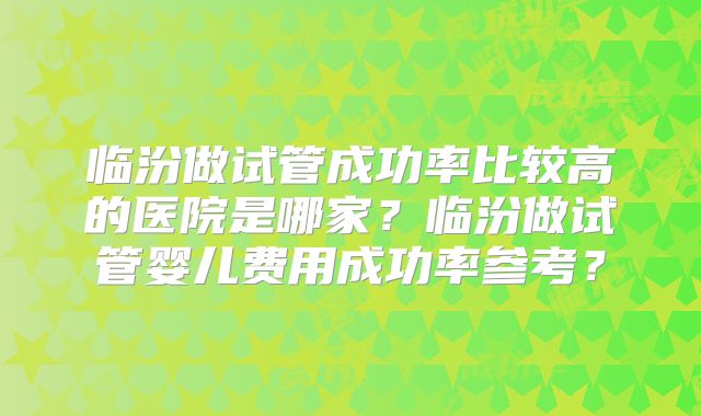 临汾做试管成功率比较高的医院是哪家？临汾做试管婴儿费用成功率参考？